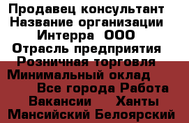 Продавец-консультант › Название организации ­ Интерра, ООО › Отрасль предприятия ­ Розничная торговля › Минимальный оклад ­ 22 000 - Все города Работа » Вакансии   . Ханты-Мансийский,Белоярский г.